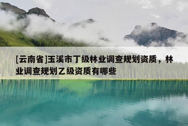 [云南省]玉溪市丁級林業(yè)調(diào)查規(guī)劃資質(zhì)，林業(yè)調(diào)查規(guī)劃乙級資質(zhì)有哪些