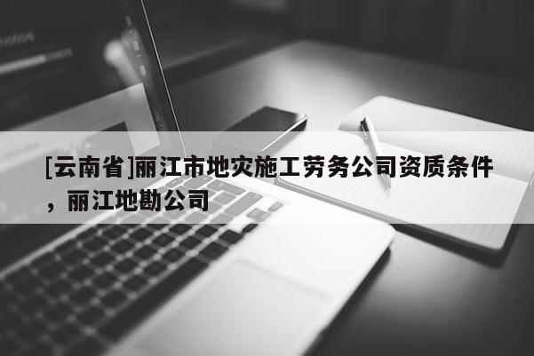 [云南省]麗江市地災(zāi)施工勞務(wù)公司資質(zhì)條件，麗江地勘公司